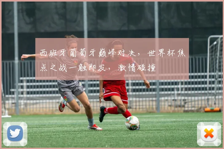 西班牙葡萄牙巅峰对决，世界杯焦点之战一触即发，激情碰撞